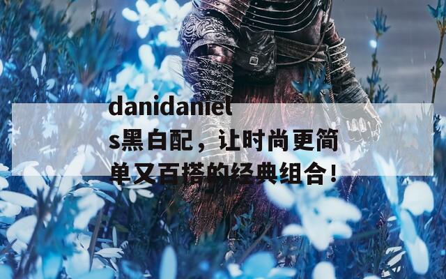 danidaniels黑白配，让时尚更简单又百搭的经典组合！