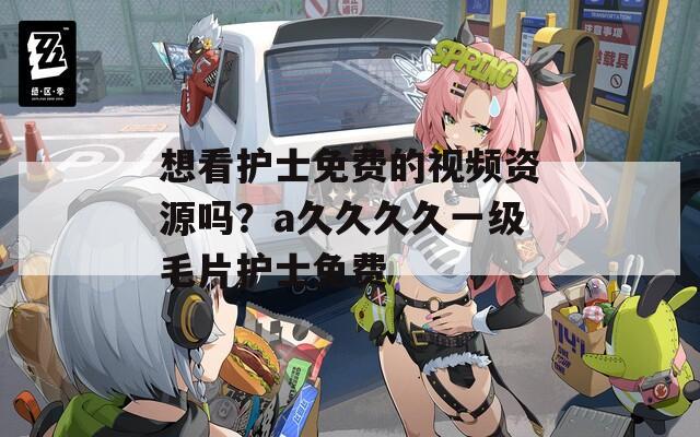 想看护士免费的视频资源吗？a久久久久一级毛片护士免费