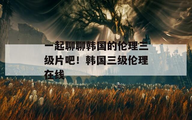 一起聊聊韩国的伦理三级片吧！韩国三级伦理在线