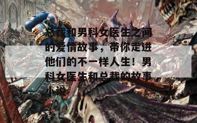 总裁和男科女医生之间的爱情故事，带你走进他们的不一样人生！男科女医生和总裁的故事小说