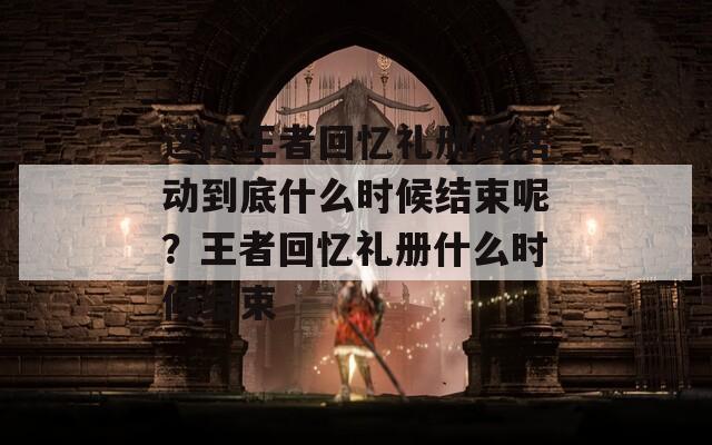 这份王者回忆礼册的活动到底什么时候结束呢？王者回忆礼册什么时候结束