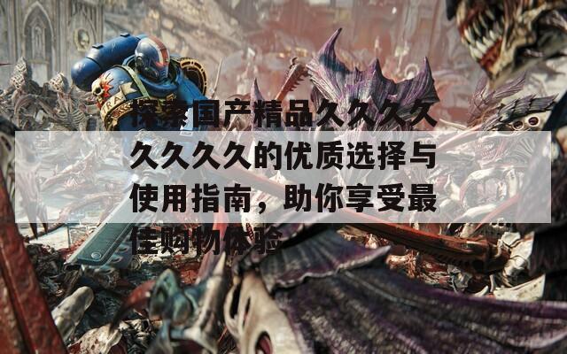 探索国产精品久久久久久久久久的优质选择与使用指南，助你享受最佳购物体验