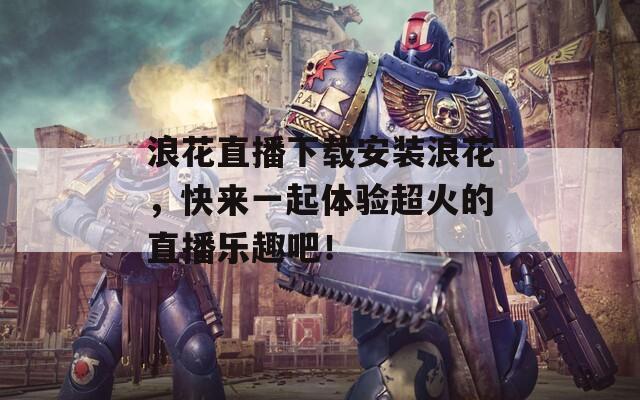 浪花直播下载安装浪花，快来一起体验超火的直播乐趣吧！