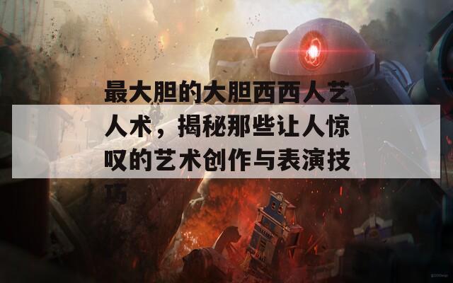 最大胆的大胆西西人艺人术，揭秘那些让人惊叹的艺术创作与表演技巧