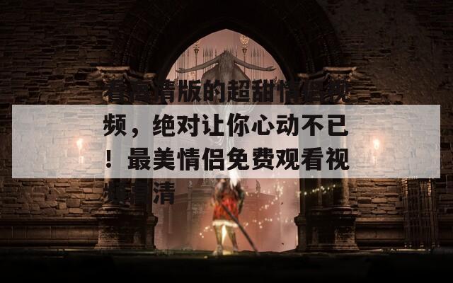 看高清版的超甜情侣视频，绝对让你心动不已！最美情侣免费观看视频高清