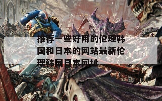 推荐一些好用的伦理韩国和日本的网站最新伦理韩国日本网址