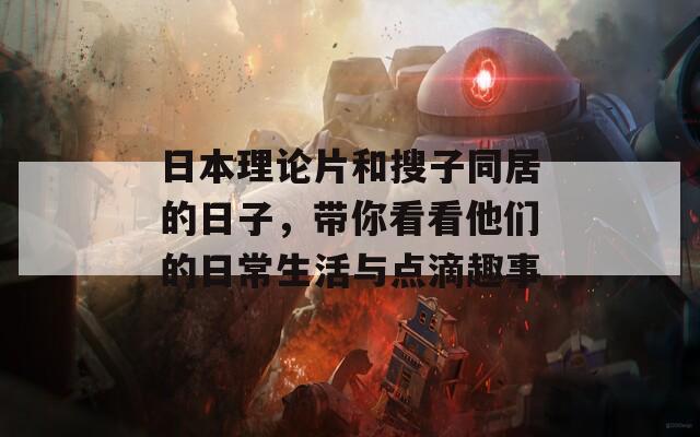 日本理论片和搜子同居的日子，带你看看他们的日常生活与点滴趣事
