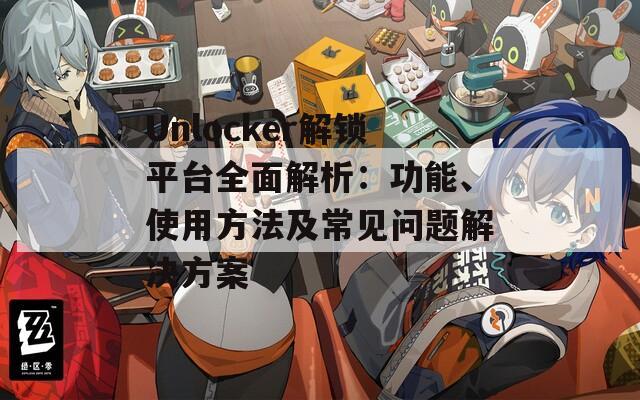 Unlocker解锁平台全面解析：功能、使用方法及常见问题解决方案