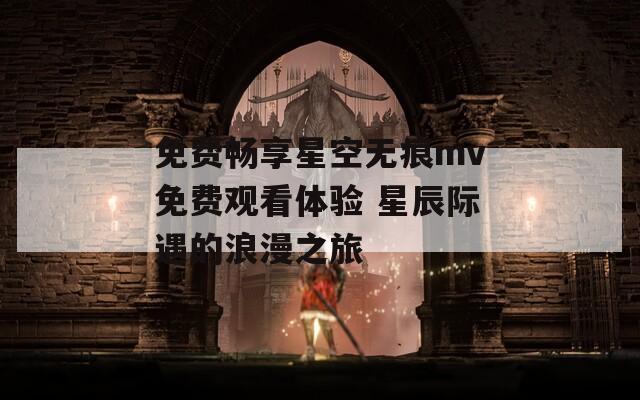 免费畅享星空无痕mv免费观看体验 星辰际遇的浪漫之旅