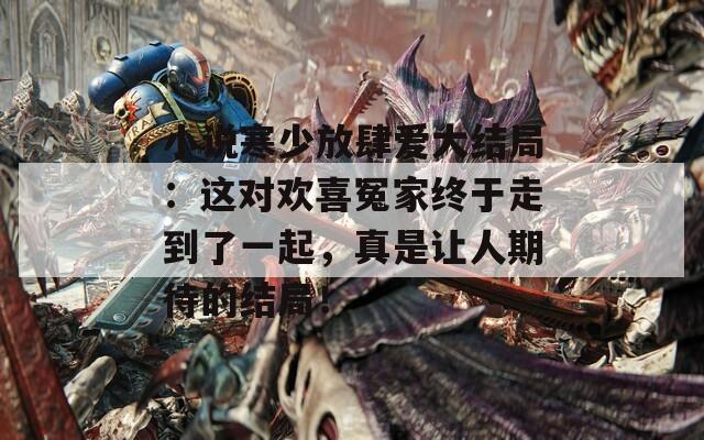 小说寒少放肆爱大结局：这对欢喜冤家终于走到了一起，真是让人期待的结局！