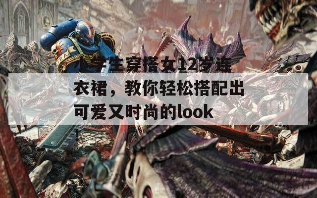 小学生穿搭女12岁连衣裙，教你轻松搭配出可爱又时尚的look！