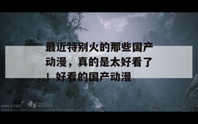 最近特别火的那些国产动漫，真的是太好看了！好看的国产动漫