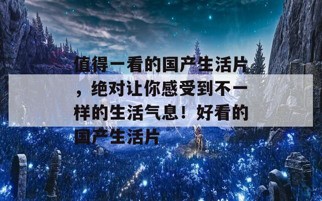 值得一看的国产生活片，绝对让你感受到不一样的生活气息！好看的国产生活片