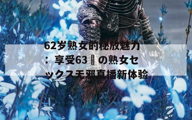 62岁熟女的秘放魅力：享受63歳の熟女セックス无邪直播新体验