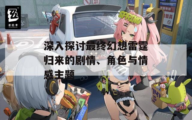 深入探讨最终幻想雷霆归来的剧情、角色与情感主题