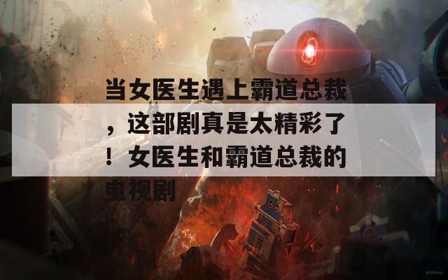 当女医生遇上霸道总裁，这部剧真是太精彩了！女医生和霸道总裁的电视剧