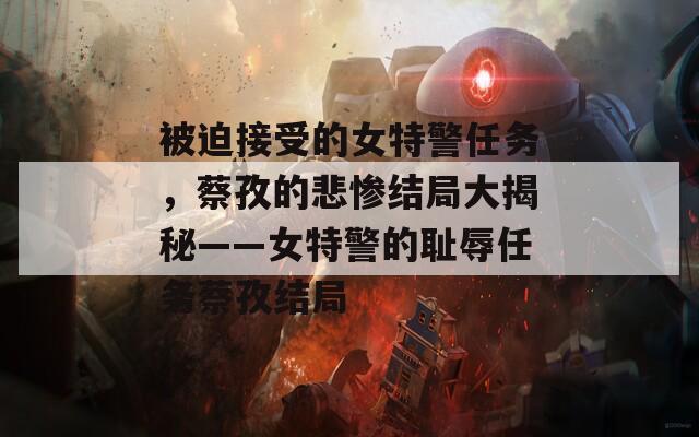 被迫接受的女特警任务，蔡孜的悲惨结局大揭秘——女特警的耻辱任务蔡孜结局