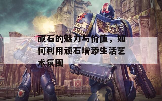 顽石的魅力与价值，如何利用顽石增添生活艺术氛围