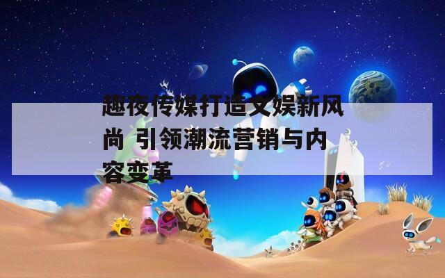 趣夜传媒打造文娱新风尚 引领潮流营销与内容变革