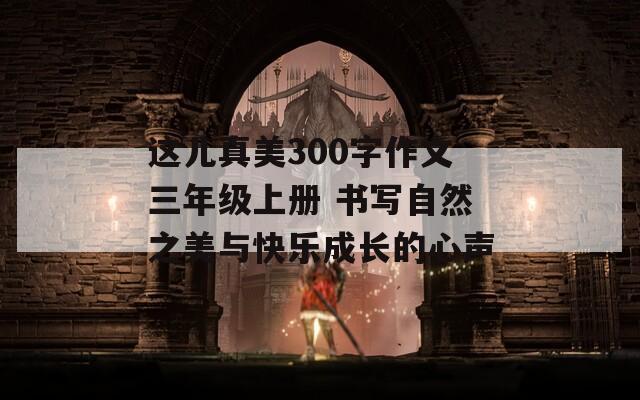这儿真美300字作文三年级上册 书写自然之美与快乐成长的心声