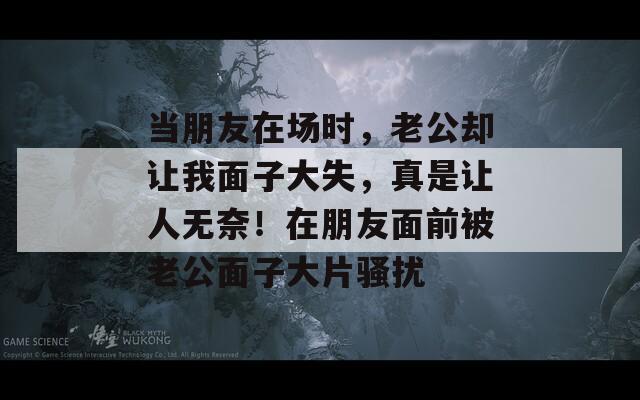 当朋友在场时，老公却让我面子大失，真是让人无奈！在朋友面前被老公面子大片骚扰