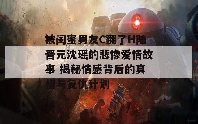 被闺蜜男友C翻了H陆晋元沈瑶的悲惨爱情故事 揭秘情感背后的真相与复仇计划