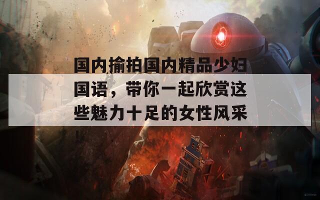 国内揄拍国内精品少妇国语，带你一起欣赏这些魅力十足的女性风采！