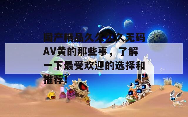 国产精品久久久久无码AV黄的那些事，了解一下最受欢迎的选择和推荐！