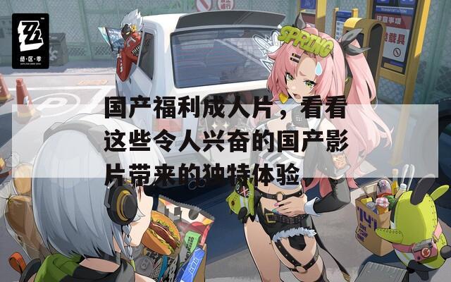国产福利成人片，看看这些令人兴奋的国产影片带来的独特体验
