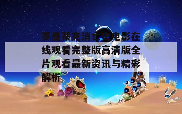 罗曼蒂克消亡史电影在线观看完整版高清版全片观看最新资讯与精彩解析