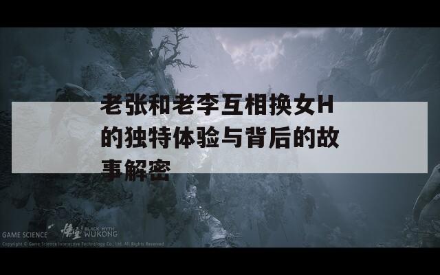 老张和老李互相换女H的独特体验与背后的故事解密