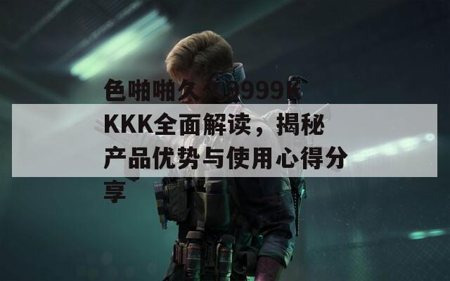 色啪啪久久9999KKKK全面解读，揭秘产品优势与使用心得分享
