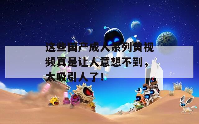 这些国产成人系列黄视频真是让人意想不到，太吸引人了！