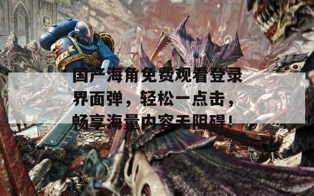 国产海角免费观看登录界面弹，轻松一点击，畅享海量内容无阻碍！