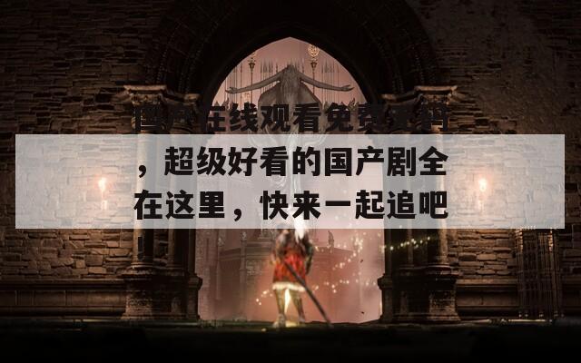 国产在线观看免费无码，超级好看的国产剧全在这里，快来一起追吧！