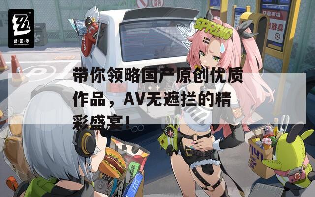 带你领略国产原创优质作品，AV无遮拦的精彩盛宴！