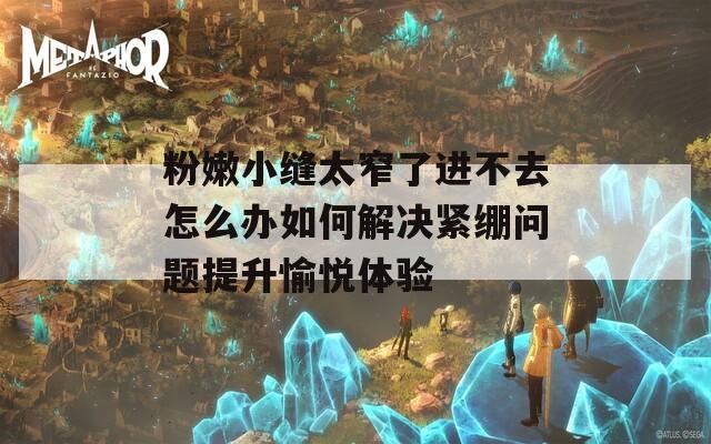 粉嫩小缝太窄了进不去怎么办如何解决紧绷问题提升愉悦体验