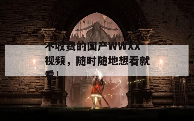 不收费的国产WWXX视频，随时随地想看就看！