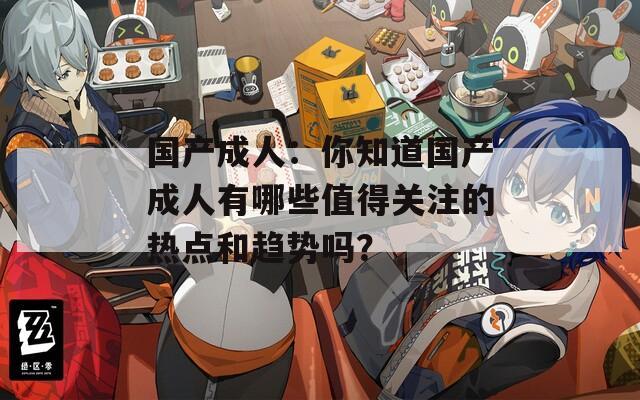 国产成人：你知道国产成人有哪些值得关注的热点和趋势吗？
