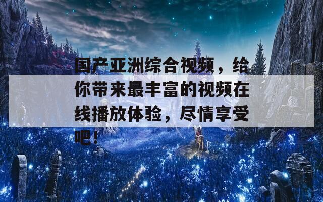 国产亚洲综合视频，给你带来最丰富的视频在线播放体验，尽情享受吧！