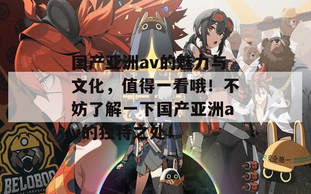 国产亚洲av的魅力与文化，值得一看哦！不妨了解一下国产亚洲av的独特之处！