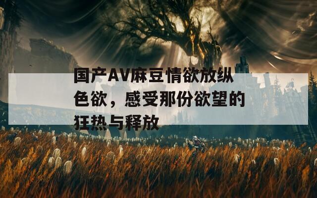 国产AV麻豆情欲放纵色欲，感受那份欲望的狂热与释放