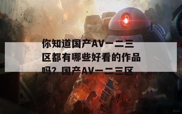 你知道国产AV一二三区都有哪些好看的作品吗？国产AV一二三区