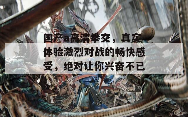 国产a高清拳交，真实体验激烈对战的畅快感受，绝对让你兴奋不已！