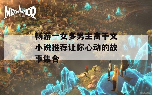 畅游一女多男主高干文小说推荐让你心动的故事集合