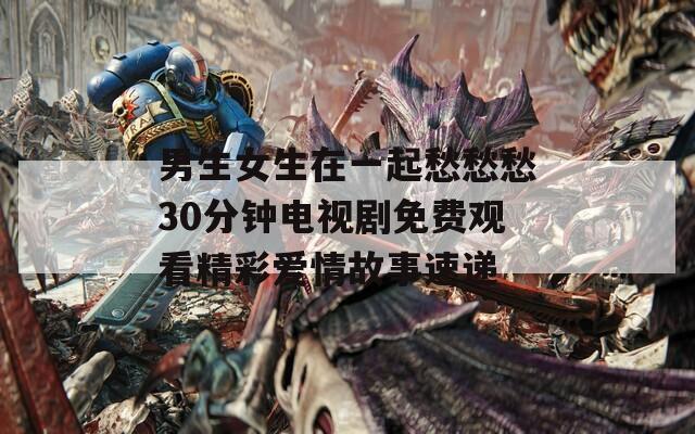 男生女生在一起愁愁愁30分钟电视剧免费观看精彩爱情故事速递
