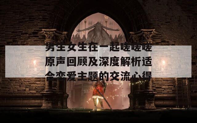男生女生在一起嗟嗟嗟原声回顾及深度解析适合恋爱主题的交流心得