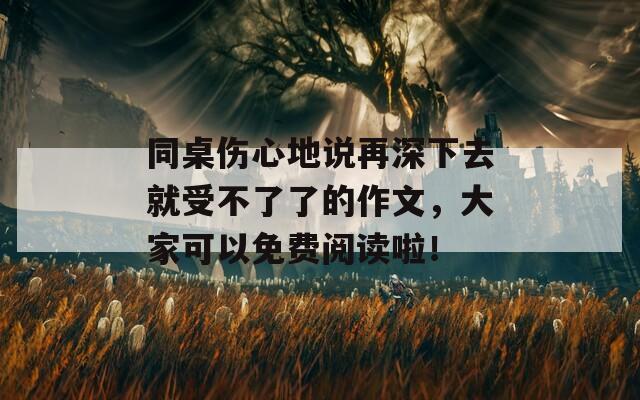 同桌伤心地说再深下去就受不了了的作文，大家可以免费阅读啦！