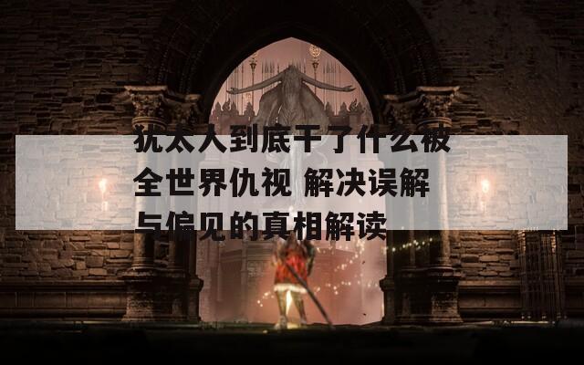 犹太人到底干了什么被全世界仇视 解决误解与偏见的真相解读