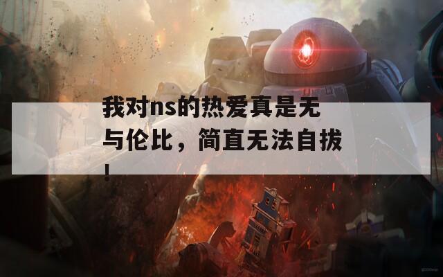 我对ns的热爱真是无与伦比，简直无法自拔！